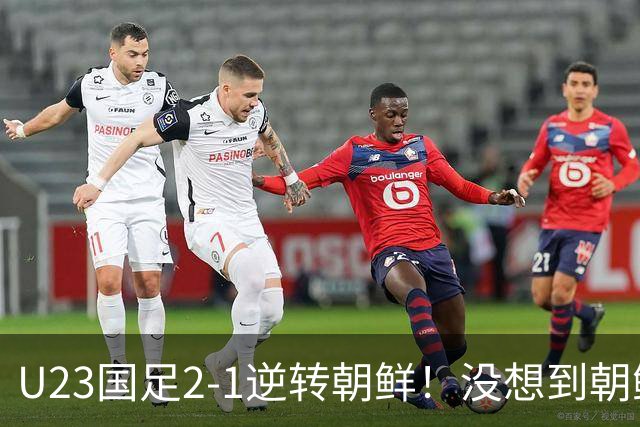 U23国足2-1逆转朝鲜！没想到朝鲜主帅赛后这么说，彻底破防！